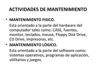 ACTIVIDADES DE MANTENIMIENTO 
• MANTENIMIENTO FISICO. 
Esta orientado a la parte del hardware del 
computador tales como: CASE, fuentes, 
monitor, teclados, mouse, Floppy Disk Drive, 
CD Drive, Impresoras, etc. 
• MANTENIMIENTO LÓGICO. 
Esta orientado a la parte del software como: 
sistemas operativos, programas de aplicación, 
utilitarios y juegos. 
 