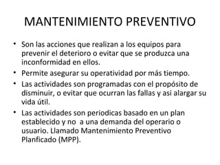 MANTENIMIENTO PREVENTIVO 
• Son las acciones que realizan a los equipos para 
prevenir el deterioro o evitar que se produzca una 
inconformidad en ellos. 
• Permite asegurar su operatividad por más tiempo. 
• Las actividades son programadas con el propósito de 
disminuir, o evitar que ocurran las fallas y asi alargar su 
vida útil. 
• Las actividades son periodicas basado en un plan 
establecido y no a una demanda del operario o 
usuario. Llamado Mantenimiento Preventivo 
Planficado (MPP). 
 
