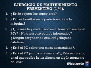 EJERCICIO DE MANTENIMIENTOEJERCICIO DE MANTENIMIENTO
PREVENTIVO (1/4).PREVENTIVO (1/4).
1.1. ¿ Están sujetos los conectores?¿ Están sujetos los conectores?
2.2. ¿ Faltan tornillos en la parte trasera de la¿ Faltan tornillos en la parte trasera de la
máquina?máquina?
3.3. ¿ Que más hay enchufado en el tomacorriente del¿ Que más hay enchufado en el tomacorriente del
PCs? ¿ Ninguna otro equipo informático?PCs? ¿ Ninguna otro equipo informático?
¿ Ningún cargador de celular? ¿Ninguna¿ Ningún cargador de celular? ¿Ninguna
cafetera?cafetera?
4.4. ¿ Está el PC sobre una mesa destartalada?.¿ Está el PC sobre una mesa destartalada?.
5.5. ¿ Está el PC junto a una ventana? ¿ Está en un sitio¿ Está el PC junto a una ventana? ¿ Está en un sitio
en el que recibe la luz directa en algún momentoen el que recibe la luz directa en algún momento
del día?.del día?.
 