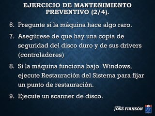 EJERCICIO DE MANTENIMIENTOEJERCICIO DE MANTENIMIENTO
PREVENTIVO (2/4).PREVENTIVO (2/4).
6.6. Pregunte si la máquina hace algo raro.Pregunte si la máquina hace algo raro.
7.7. Asegúrese de que hay una copia deAsegúrese de que hay una copia de
seguridad del disco duro y de sus driversseguridad del disco duro y de sus drivers
(controladores)(controladores)
8.8. Si la máquina funciona bajo Windows,Si la máquina funciona bajo Windows,
ejecute Restauración del Sistema para fijarejecute Restauración del Sistema para fijar
un punto de restauración.un punto de restauración.
9.9. Ejecute un scanner de disco.Ejecute un scanner de disco.
 