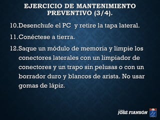 EJERCICIO DE MANTENIMIENTOEJERCICIO DE MANTENIMIENTO
PREVENTIVO (3/4).PREVENTIVO (3/4).
10.10.Desenchufe el PC y retire la tapa lateral.Desenchufe el PC y retire la tapa lateral.
11.11.Conéctese a tierra.Conéctese a tierra.
12.12.Saque un módulo de memoria y limpie losSaque un módulo de memoria y limpie los
conectores laterales con un limpiador deconectores laterales con un limpiador de
conectores y un trapo sin pelusas o con unconectores y un trapo sin pelusas o con un
borrador duro y blancos de arista. No usarborrador duro y blancos de arista. No usar
gomas de lápiz.gomas de lápiz.
 