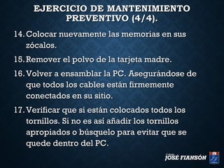 EJERCICIO DE MANTENIMIENTOEJERCICIO DE MANTENIMIENTO
PREVENTIVO (4/4).PREVENTIVO (4/4).
14.14. Colocar nuevamente las memorias en susColocar nuevamente las memorias en sus
zócalos.zócalos.
15.15. Remover el polvo de la tarjeta madre.Remover el polvo de la tarjeta madre.
16.16. Volver a ensamblar la PC. Asegurándose deVolver a ensamblar la PC. Asegurándose de
que todos los cables están firmementeque todos los cables están firmemente
conectados en su sitio.conectados en su sitio.
17.17. Verificar que si están colocados todos losVerificar que si están colocados todos los
tornillos. Si no es así añadir los tornillostornillos. Si no es así añadir los tornillos
apropiados o búsquelo para evitar que seapropiados o búsquelo para evitar que se
quede dentro del PC.quede dentro del PC.
 