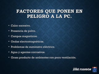 FACTORES QUE PONEN ENFACTORES QUE PONEN EN
PELIGRO A LA PC.PELIGRO A LA PC.
• Calor excesivo.Calor excesivo.
• Presencia de polvo.Presencia de polvo.
• Campos magnéticos.Campos magnéticos.
• Ondas electromagnéticas.Ondas electromagnéticas.
• Problemas de suministro eléctrico.Problemas de suministro eléctrico.
• Agua y agentes corrosivos.Agua y agentes corrosivos.
• Grasa producto de ambientes con poca ventilación.Grasa producto de ambientes con poca ventilación.
 