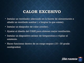 CALOR EXCESIVOCALOR EXCESIVO
• Instalar un ventilador adecuado en la fuente de alimentación oInstalar un ventilador adecuado en la fuente de alimentación o
añadir un ventilado auxiliar ( o limpiar la que existe).añadir un ventilado auxiliar ( o limpiar la que existe).
• Instalar un disipador de calor (cooler).Instalar un disipador de calor (cooler).
• Ajustar el diseño del CASE para obtener mejor ventilación.Ajustar el diseño del CASE para obtener mejor ventilación.
• Instalar un dispositivo sensor de temperatura o vigilar elInstalar un dispositivo sensor de temperatura o vigilar el
existente.existente.
• Hacer funcionar dentro de un rango seguro (15 – 30 gradoHacer funcionar dentro de un rango seguro (15 – 30 grado
centígrados)centígrados)
 