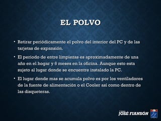 EL POLVOEL POLVO
• Retirar periódicamente el polvo del interior del PC y de lasRetirar periódicamente el polvo del interior del PC y de las
tarjetas de expansión.tarjetas de expansión.
• El periodo de entre limpiezas es aproximadamente de unaEl periodo de entre limpiezas es aproximadamente de una
año en el hogar y 6 meses en la oficina. Aunque esto estaaño en el hogar y 6 meses en la oficina. Aunque esto esta
sujeto al lugar donde se encuentre instalado la PC.sujeto al lugar donde se encuentre instalado la PC.
• El lugar donde mas se acumula polvo es por los ventiladoresEl lugar donde mas se acumula polvo es por los ventiladores
de la fuente de alimentación o el Cooler así como dentro dede la fuente de alimentación o el Cooler así como dentro de
las disqueteras.las disqueteras.
 