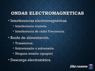 ONDAS ELECTROMAGNETICASONDAS ELECTROMAGNETICAS
• Interferencias electromagnéticas.Interferencias electromagnéticas.
• Interferencia cruzada.Interferencia cruzada.
• Interferencia de radio Frecuencia.Interferencia de radio Frecuencia.
• Ruido de alimentación.Ruido de alimentación.
• Transitorios.Transitorios.
• Sobretensión y subtensión.Sobretensión y subtensión.
• Ninguna tensión (apagón)Ninguna tensión (apagón)
• Descarga electrostática.Descarga electrostática.
 