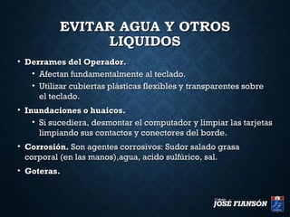 EVITAR AGUA Y OTROSEVITAR AGUA Y OTROS
LIQUIDOSLIQUIDOS
• Derrames del Operador.Derrames del Operador.
• Afectan fundamentalmente al teclado.Afectan fundamentalmente al teclado.
• Utilizar cubiertas plásticas flexibles y transparentes sobreUtilizar cubiertas plásticas flexibles y transparentes sobre
el teclado.el teclado.
• Inundaciones o huaicos.Inundaciones o huaicos.
• Si sucediera, desmontar el computador y limpiar las tarjetasSi sucediera, desmontar el computador y limpiar las tarjetas
limpiando sus contactos y conectores del borde.limpiando sus contactos y conectores del borde.
• Corrosión.Corrosión. Son agentes corrosivos: Sudor salado grasaSon agentes corrosivos: Sudor salado grasa
corporal (en las manos),agua, acido sulfúrico, sal.corporal (en las manos),agua, acido sulfúrico, sal.
• Goteras.Goteras.
 