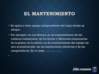EL MANTENIMIENTOEL MANTENIMIENTO
• Se aplica a todo equipo independiente del lugar donde seSe aplica a todo equipo independiente del lugar donde se
ubique.ubique.
• Por ejemplo: en una fabrica, se da mantenimiento de losPor ejemplo: en una fabrica, se da mantenimiento de los
calderos industriales, de los tornos y diferentes maquinariascalderos industriales, de los tornos y diferentes maquinarias
de la planta; en la oficina, se da mantenimiento del equipo dede la planta; en la oficina, se da mantenimiento del equipo de
aire acondicionado, de las instalaciones eléctricas y de lasaire acondicionado, de las instalaciones eléctricas y de las
computadoras. En la casas, ....................computadoras. En la casas, ....................
•
 
