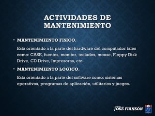 ACTIVIDADES DEACTIVIDADES DE
MANTENIMIENTOMANTENIMIENTO
• MANTENIMIENTO FISICO.MANTENIMIENTO FISICO.
Esta orientado a la parte del hardware del computador talesEsta orientado a la parte del hardware del computador tales
como: CASE, fuentes, monitor, teclados, mouse, Floppy Diskcomo: CASE, fuentes, monitor, teclados, mouse, Floppy Disk
Drive, CD Drive, Impresoras, etc.Drive, CD Drive, Impresoras, etc.
• MANTENIMIENTO LÓGICO.MANTENIMIENTO LÓGICO.
Esta orientado a la parte del software como: sistemasEsta orientado a la parte del software como: sistemas
operativos, programas de aplicación, utilitarios y juegos.operativos, programas de aplicación, utilitarios y juegos.
 