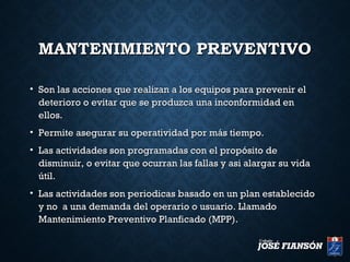 MANTENIMIENTO PREVENTIVOMANTENIMIENTO PREVENTIVO
• Son las acciones que realizan a los equipos para prevenir elSon las acciones que realizan a los equipos para prevenir el
deterioro o evitar que se produzca una inconformidad endeterioro o evitar que se produzca una inconformidad en
ellos.ellos.
• Permite asegurar su operatividad por más tiempo.Permite asegurar su operatividad por más tiempo.
• Las actividades son programadas con el propósito deLas actividades son programadas con el propósito de
disminuir, o evitar que ocurran las fallas y asi alargar su vidadisminuir, o evitar que ocurran las fallas y asi alargar su vida
útil.útil.
• Las actividades son periodicas basado en un plan establecidoLas actividades son periodicas basado en un plan establecido
y no a una demanda del operario o usuario. Llamadoy no a una demanda del operario o usuario. Llamado
Mantenimiento Preventivo Planficado (MPP).Mantenimiento Preventivo Planficado (MPP).
 