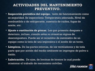 ACTIVIDADES DEL MANTENIMIENTOACTIVIDADES DEL MANTENIMIENTO
PREVENTIVO.PREVENTIVO.
• Inspección periódica del equipo.Inspección periódica del equipo. tanto de funcionamiento comotanto de funcionamiento como
se seguridad. Se inspecciona: Temperatura adecuada, Nivel dese seguridad. Se inspecciona: Temperatura adecuada, Nivel de
combustible o de refrigerante, ausencia de ruidos, fugas decombustible o de refrigerante, ausencia de ruidos, fugas de
aceite, etc.aceite, etc.
• Ajuste o sustitución de piezas.Ajuste o sustitución de piezas. Las que presenta desgaste oLas que presenta desgaste o
deterioro, incluso, cuando estas no muestran signos dedeterioro, incluso, cuando estas no muestran signos de
descompostura. Puede ser el recambio de suministro de undescompostura. Puede ser el recambio de suministro de un
equipo como la tinta de una impresora o el aceite de un torno.equipo como la tinta de una impresora o el aceite de un torno.
• Limpieza.Limpieza. De las partes internas, de los ventiladores y de todaDe las partes internas, de los ventiladores y de toda
parte que por acción del medio ambiente se impregne de polvo uparte que por acción del medio ambiente se impregne de polvo u
óxido.óxido.
• Lubricación.Lubricación. De ejes, de bocinas de bronce lo cual puedeDe ejes, de bocinas de bronce lo cual puede
ocasionar el trabado de mecanismo móviles.ocasionar el trabado de mecanismo móviles.
 