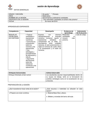 Sesión de Aprendizaje
DATOS GENERALES
APRENDIZAJES ESPERADOS:
Enfoques transversales Actitud observable
Enfoque Orientado al bien común Los estudiantes asumen responsabilidades dentro de
su equipo de trabajo, tanto en la formulación de
posibles estrategias como en la socialización de sus
productos.
PREPARACIÓN DE LA SESIÓN
¿Qué necesitamos hacer antes de la sesión? ¿Qué recursos o materiales se utilizarán en esta
sesión?
 Prepara una recta numérica.  Material Base Diez y ábaco.
 Billetes y monedas del banco del aula.
GRADO Y SECCIÓN 4to grado “ ” Primaria
AREA Matemática
NOMBRE DE LA SESIÓN Aproximamos y estimamos cantidades
PROPÓSITO DE LA SESIÓN “ Hoy redondean cantidades al número más próximo”
FECHA de marzo del 2019
Competencia Capacidad Desempeño Evidencia de
aprendizaje
Instrumento
De Evaluación
RESUELVE
PROBLEMAS
DE CANTIDAD
• Traduce
cantidades a
expresiones
numéricas.
• Comunica su
comprensión
sobre los
números y las
operaciones.
• Usa
estrategias y
procedimientos
de estimación y
cálculo.
• Argumenta
afirmaciones
sobre las
relaciones
numéricas y las
operaciones
Expresa con diversas
representaciones y lenguaje
numérico (números, signos y
expresiones verbales) su
comprensión de: el millar, su
equivalencia entre unidades
menores, el valor posicional de un
dígito en números de cuatro cifras
y la comparación y el orden de
números.
Redondea
cantidades al
número más
próximo.
Lista de cotejo.
 