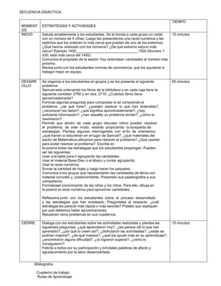 SECUENCIA DIDÁCTICA.
MOMENT
OS
ESTRATEGIAS Y ACTIVIDADES
TIEMPO
INICIO Saluda amablemente a los estudiantes. Se le brinda a cada grupo un cartel
con un número de 4 cifras. Luego les presentamos una recta numérica y les
pedimos que los ordenen lo más cerca que puedan de uno de los extremos.
¿Qué hemos realizado con los números? ¿De qué extremo estuvo más
cerca? Ejemplo 1400_______________________________1500 (Numero 1
430, está más cerca del 1400)
Comunica el propósito de la sesión: hoy redondean cantidades al número más
próximo.
Revisa junto con los estudiantes normas de convivencia, que los ayudarán a
trabajar mejor en equipo.
15 minutos
DESARR
OLLO
Se organiza a los estudiantes en grupos y se les presenta el siguiente
problema:
Samuel esta ordenando los libros de la biblioteca y en cada caja tiene la
siguiente cantidad: 2790 y en otra, 2710. ¿Cuántos libros tiene
aproximadamente?
Formula algunas preguntas para comprobar si se comprende el
problema: ¿de qué trata?, ¿pueden explicar lo que han entendido?,
¿reconocen los datos?; ¿qué significa aproximadamente?, ¿hay
suficiente información?; ¿han resuelto un problema similar?, ¿cómo lo
resolvieron?
Permite que dentro de cada grupo discutan cómo pueden resolver
el problema; de este modo, estarás propiciando la búsqueda de
estrategias. Plantea algunas interrogantes con el fin de orientarlos:
¿qué harían si estuvieran en el lugar de Samuel?, ¿qué materiales del
sector de Matemática utilizarían para resolver el problema? ¿Qué usarian
para poder resolver el problema? Escribe en
la pizarra todas las estrategias que los estudiantes propongan. Pueden
ser las siguientes:
Usar una tabla para ir agrupando las cantidades.
Usar el material Base Diez o el ábaco y contar agrupando.
Usar la recta numerica.
Sumar la cantidad de hojas y luego hacer los paquetes.
Comunica a los grupos que representarán las cantidades de libros con
material concreto y, posteriormente, Presentan sus papelografos a sus
compañeros.
Formalizael conocimiento de las niñas y los niños. Para ello, dibuja en
la pizarra la recta numérica para aproximar cantidades.
Reflexiona junto con los estudiantes sobre el proceso desarrollado
y las estrategias que han empleado. Pregúntales al respecto: ¿cuál
estrategia les pareció más rápida o más sencilla? Pídeles que expliquen
por qué debemos hallar aproximaciones
Resuelven otros problemas en sus cuadernos.
65 minutos
CIERRE Dialoga con los estudiantes sobre las actividades realizadas y plantea las
siguientes preguntas: ¿qué aprendieron hoy?, ¿les parece útil lo que han
aprendido?, ¿por qué lo creen así?; ¿disfrutaron las actividades?, ¿estas se
podrían mejorar?, ¿de qué manera?; ¿qué los ayudó más en su aprendizaje?;
¿encontraron alguna dificultad?, ¿la lograron superar?, ¿cómo lo
consiguieron?
Felicita a todos por su participación y bríndales palabras de afecto y
agradecimiento por la labor desempeñada
10 minutos
Bibliografía:
Cuaderno de trabajo
Rutas de Aprendizaje
 