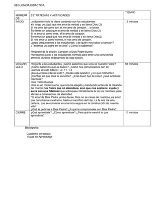 SECUENCIA DIDÁCTICA.
MOMENT
OS
ESTRATEGIAS Y ACTIVIDADES
TIEMPO
INICIO La docente inicia la clase cantando con los estudiantes:
Yo tengo un papá que me ama de verdad y se llama Dios (2)
El me ama tal como soy, el me ama de corazón… la larala
Tu tienes un papá que te ama de verdad y se llama Dios (2)
El te ama tal como eres, el te ama de corazón.
Tenemos un papá que nos ama de verdad y se llama Dios(2)
El nos ama tal como somos, el nos ama de corazón.
Luego preguntamos a los estudiantes: ¿de quién nos habla la canción?
¿Tenemos un padre en el cielo? ¿Cómo lo sabemos?
Propósito de la sesión: Conocen a Dios Padre bueno.
Planteamos junto a los estudiantes normas para tener una convivencia
armonía durante el desarrollo de esta sesión.
15 minutos
DESARR
OLLO
Pregunta a los estudiantes ¿Cómo sabemos que Dios es nuestro Padre?
¿Cómo sabemos que es bueno? ¿Cómo nos comunicamos con él?
Leemos el texto bíblico : Lc. 11, 1-4
¿De qué trato el texto leído? ¿Rezas esta oración? ¿En qué momento?
¿Confías en que Dios te escucha? ¿Eres buen hijo de Dios? ¿Qué acciones
practicas?
Dios Padre Buenos
Dios es un Padre bueno, que nos ha elegido y bendecido antes de la creación
del mundo. Un Padre que no abandona, sino que nos sostiene, ayuda y
salva con una fidelidad que sobrepasa infinitamente la de los hombres, para
abrirse a dimensiones de eternidad.
"El amor de Dios Padre jamás decae. Dios no se cansa de nosotros, es amor
que dona hasta el extremo, hasta el sacrificio del Hijo. La fe nos da esta
certeza, que se convierte en una roca segura en la construcción de nuestra
vida"
¿Qué le pedirías a Dios Padre? ¿A qué te comprometes con Dios Padre?
65 minutos
CIERRE ¿Qué aprendiste? ¿Cómo aprendiste? ¿Para qué te servirá lo que
aprendiste?
10 minutos
Bibliografía:
Cuaderno de trabajo
Rutas de Aprendizaje
 