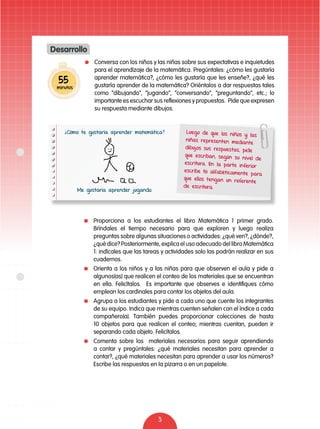 Conversa con los niños y las niñas sobre sus expectativas e inquietudes 
para el aprendizaje de la matemática. Pregúntales: ¿cómo les gustaría 
aprender matemática?, ¿cómo les gustaría que les enseñe?, ¿qué les 
gustaría aprender de la matemática? Oriéntalos a dar respuestas tales 
como “dibujando”, “jugando”, “conversando”, “preguntando”, etc.; lo 
importante es escuchar sus reflexiones y propuestas. Pide que expresen 
su respuesta mediante dibujos. 
3 
Desarrollo 
55 
minutos 
Luego de que los niños y las 
niñas representen mediante 
dibujos sus respuestas, pide 
que escriban, según su nivel de 
escritura. En la part e inferior 
escribe tú alfabét icamente para 
que ellos tengan un referente 
de escritura. 
¿Cómo te gustaría aprender matemática? 
Me gustaría aprender jugando. 
Proporciona a los estudiantes el libro Matemática 1 primer grado. 
Bríndales el tiempo necesario para que exploren y luego realiza 
preguntas sobre algunas situaciones o actividades: ¿qué ven?, ¿dónde?, 
¿qué dice? Posteriormente, explica el uso adecuado del libro Matemática 
1: indícales que las tareas y actividades solo las podrán realizar en sus 
cuadernos. 
Orienta a los niños y a las niñas para que observen el aula y pide a 
algunos(as) que realicen el conteo de los materiales que se encuentran 
en ella. Felicítalos. Es importante que observes e identifiques cómo 
emplean los cardinales para contar los objetos del aula. 
Agrupa a los estudiantes y pide a cada uno que cuente los integrantes 
de su equipo. Indica que mientras cuenten señalen con el índice a cada 
compañero(a). También puedes proporcionar colecciones de hasta 
10 objetos para que realicen el conteo; mientras cuentan, pueden ir 
separando cada objeto. Felicítalos. 
Comenta sobre los materiales necesarios para seguir aprendiendo 
a contar y pregúntales: ¿qué materiales necesitan para aprender a 
contar?, ¿qué materiales necesitan para aprender a usar los números? 
Escribe las respuestas en la pizarra o en un papelote. 
 