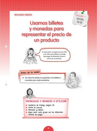 61
Usamos billetes
y monedas para
representar el precio de
un producto
UNIDAD 1
SESIÓN
13/25
Antes de la sesión
	 Ten listos las tablas en papelotes y los billetes y
monedas para cada estudiante.
En esta sesión, se espera que los niños
y las niñas usen billetes y monedas
para pagar de diferentes formas el
precio de un producto.
MATERIALES O RECURSOS A UTILIZAR
	 Cuaderno de trabajo, página 38.
	 Cartel de precios.
	 Monedas y billetes.
	 Hojas para cada grupo con las diferentes
formas de pagar.
SEGUNDO GRADO
 