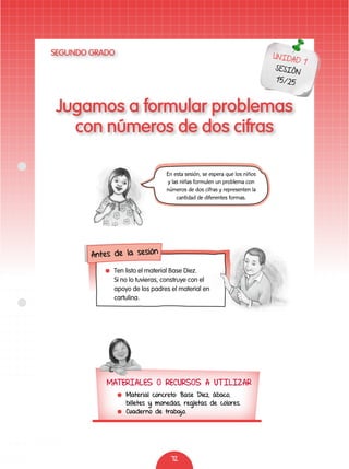 72
Jugamos a formular problemas
con números de dos cifras
UNIDAD 1
SESIÓN
15/25
En esta sesión, se espera que los niños
y las niñas formulen un problema con
números de dos cifras y representen la
cantidad de diferentes formas.
MATERIALES O RECURSOS A UTILIZAR
	 Material concreto: Base Diez, ábaco,
billetes y monedas, regletas de colores.
	 Cuaderno de trabajo.
	 Ten listo el material Base Diez.
Si no lo tuvieras, construye con el
apoyo de los padres el material en
cartulina.
Antes de la sesión
SEGUNDO GRADO
 