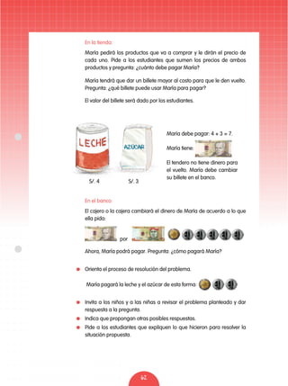 62
	 En la tienda:
	 María pedirá los productos que va a comprar y le dirán el precio de
cada uno. Pide a los estudiantes que sumen los precios de ambos
productos y pregunta: ¿cuánto debe pagar María?
	 María tendrá que dar un billete mayor al costo para que le den vuelto.
Pregunta: ¿qué billete puede usar María para pagar?
	 En el banco:
	 El cajero o la cajera cambiará el dinero de María de acuerdo a lo que
ella pida:
	 Ahora, María podrá pagar. Pregunta: ¿cómo pagará María?
	 María pagará la leche y el azúcar de esta forma:
	 Invita a los niños y a las niñas a revisar el problema planteado y dar
respuesta a la pregunta.
	 Indica que propongan otras posibles respuestas.
	 Pide a los estudiantes que expliquen lo que hicieron para resolver la
situación propuesta.
	 El valor del billete será dado por los estudiantes.
por
María debe pagar: 4 + 3 = 7.
María tiene:
El tendero no tiene dinero para
el vuelto. María debe cambiar
su billete en el banco.
S/. 3S/. 4
	 Orienta el proceso de resolución del problema.
 