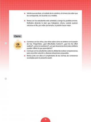 76
05
minutos
Cierre
	 Conversa con los niños y las niñas sobre cómo se sintieron en la sesión
de hoy. Pregúntales: ¿qué dificultades tuvieron?, ¿qué les fue difícil
realizar?, ¿cómo lo resolvieron?; ¿en qué situaciones de la vida cotidiana
pueden utilizar lo que aprendieron?
	 Concluye con los estudiantes sobre la utilidad de realizar comparaciones
para encontrar solución a diversas situaciones propuestas.
	 Revisa junto con ellos el cumplimiento de las normas de convivencia
acordadas para la presente sesión.
	 Solicita que escriban, al costado de la cartulina, el número de orden que
les corresponde, de acuerdo a su medida.
	 Revisa con los estudiantes esta actividad y corrige los posibles errores.
Motívalos diciendo lo bien que trabajaron; ahora, cuando quieran
ubicarse en fila, por orden de tamaño, lo podrán hacer mejor.
 