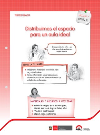 108
Distribuimos el espacio
para un aula ideal
UNIDAD 1
SESIÓN 20
TERCER GRADO
MATERIALES O RECURSOS A UTILIZAR
	 Modelo de croquis de la escuela (patio,
salones, puerta de ingreso, baños, etc.).
	 Papelotes cuadriculados.
	 Lápices, regla y plumones.
En esta sesión, los niños y las
niñas aprenderán a dibujar un
croquis del aula.
Antes de la sesión
	 Prepara los materiales necesarios para
organizar la clase.
	 Revisa información sobre las nociones
matemáticas que vas a desarrollar con los
estudiantes en la sesión.
 