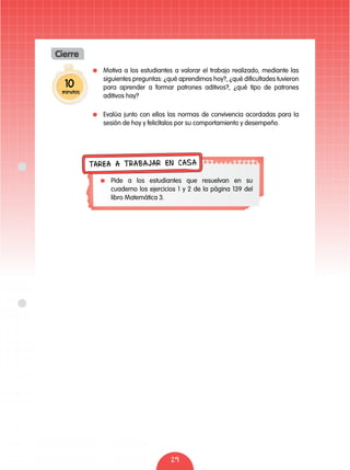 29
10
minutos
Cierre
	 Motiva a los estudiantes a valorar el trabajo realizado, mediante las
siguientes preguntas: ¿qué aprendimos hoy?, ¿qué dificultades tuvieron
para aprender a formar patrones aditivos?, ¿qué tipo de patrones
aditivos hay?
	 Evalúa junto con ellos las normas de convivencia acordadas para la
sesión de hoy y felicítalos por su comportamiento y desempeño.
	 Pide a los estudiantes que resuelvan en su
cuaderno los ejercicios 1 y 2 de la página 139 del
libro Matemática 3.
TAREA A TRABAJAR EN CASA
 