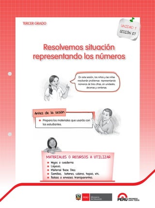 40
UNIDAD 1
SESIÓN 07
Resolvemos situación
representando los números
En esta sesión, los niños y las niñas
resolverán problemas representando
números de tres cifras, en unidades,
decenas y centenas.
	 Prepara los materiales que usarás con
los estudiantes.
Antes de la sesión
MATERIALES O RECURSOS A UTILIZAR
	 Hojas o cuaderno.
	Lápices.
	 Material Base Diez.
	 Semillas, botones, colores, tapas, etc.
	 Bolsas o envases transparentes.
TERCER GRADO
 