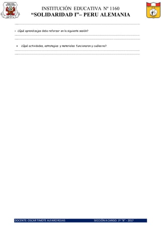 INSTITUCIÓN EDUCATIVA Nº 1160
“SOLIDARIDAD I”– PERU ALEMANIA
DOCENTE: OSCARTIMOTE ALFAROROJAS SECCIÓN A CARGO: 1º “B” - 2017
……..……………………………………………………………………………………………………………………………………………………………………………….
 ¿Qué aprendizajes debo reforzar en la siguiente sesión?
………………………………………………………………………………………………………………………………………………………………………………………
……..……………………………………………………………………………………………………………………………………………………………………………….
 ¿Qué actividades, estrategias y materiales funcionaron y cuáles no?
………………………………………………………………………………………………………………………………………………………………………………………
……..……………………………………………………………………………………………………………………………………………………………………………….
 