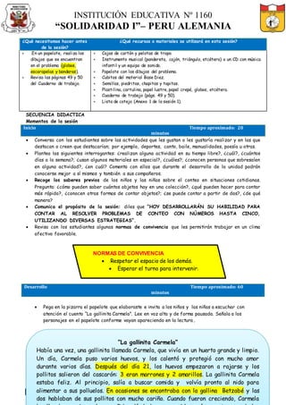 INSTITUCIÓN EDUCATIVA Nº 1160
“SOLIDARIDAD I”– PERU ALEMANIA
DOCENTE: OSCARTIMOTE ALFAROROJAS SECCIÓN A CARGO: 1º “B” - 2017
¿Qué necesitamos hacer antes
de la sesión?
¿Qué recursos o materiales se utilizará en esta sesión?
 .En un papelote, realiza los
dibujos que se encuentran
en el problema (globos,
escarapelas y banderas).
 Revisa las páginas 49 y 50
del Cuaderno de trabajo.
 Cajas de cartón y pelotas de trapo.
 Instrumento musical (pandereta, cajón, triángulo, etcétera) o un CD con música
infantil y un equipo de sonido.
 Papelote con los dibujos del problema.
 Cubitos del material Base Diez.
 Semillas, piedritas, chapitas y tapitas.
 Plastilina, cartulina, papel lustre, papel crepé, globos, etcétera.
 Cuaderno de trabajo (págs. 49 y 50).
 Lista de cotejo (Anexo 1 de la sesión 1).
SECUENCIA DIDACTICA
Momentos de la sesión
Inicio Tiempo aproximado: 20
minutos
 Conversa con los estudiantes sobre las actividades que les gustan o les gustaría realizar y en las que
destacan o creen que destacarían; por ejemplo, deportes, canto, baile, manualidades, poesía u otras.
 Plantea las siguientes interrogantes: ¿realizan alguna actividad en su tiempo libre?, ¿cuál?, ¿cuántos
días a la semana?; ¿usan algunos materiales en especial?, ¿cuáles?; ¿conocen personas que sobresalen
en alguna actividad?, ¿en cuál? Comenta con ellos que durante el desarrollo de la unidad podrán
conocerse mejor a sí mismos y también a sus compañeros.
 Recoge los saberes previos de los niños y las niñas sobre el conteo en situaciones cotidianas.
Pregunta: ¿cómo pueden saber cuántos objetos hay en una colección?, ¿qué pueden hacer para contar
más rápido?, ¿conocen otras formas de contar objetos?; ¿se puede contar a partir de dos?, ¿de qué
manera?
 Comunica el propósito de la sesión: diles que “HOY DESARROLLARÁN SU HABILIDAD PARA
CONTAR AL RESOLVER PROBLEMAS DE CONTEO CON NÚMEROS HASTA CINCO,
UTILIZANDO DIVERSAS ESTRATEGIAS”.
 Revisa con los estudiantes algunas normas de convivencia que les permitirán trabajar en un clima
afectivo favorable.
Desarrollo Tiempo aproximado: 60
minutos
 Pega en la pizarra el papelote que elaboraste e invita a los niños y las niñas a escuchar con
atención el cuento “La gallinita Carmela”. Lee en voz alta y de forma pausada. Señala a los
personajes en el papelote conforme vayan apareciendo en la lectura.
NORMAS DE CONVIVENCIA
 Respetar el espacio de los demás.
 Esperar el turno para intervenir.
“La gallinita Carmela”
Había una vez, una gallinita llamada Carmela, que vivía en un huerto grande y limpio.
Un día, Carmela puso varios huevos, y los calentó y protegió con mucho amor
durante varios días. Después del día 21, los huevos empezaron a rajarse y los
pollitos salieron del cascarón: 3 eran marrones y 2 amarillos. La gallinita Carmela
estaba feliz. Al principio, salía a buscar comida y volvía pronto al nido para
alimentar a sus polluelos. En ocasiones se encontraba con la gallina Betzabé y las
dos hablaban de sus pollitos con mucho cariño. Cuando fueron creciendo, Carmela
 