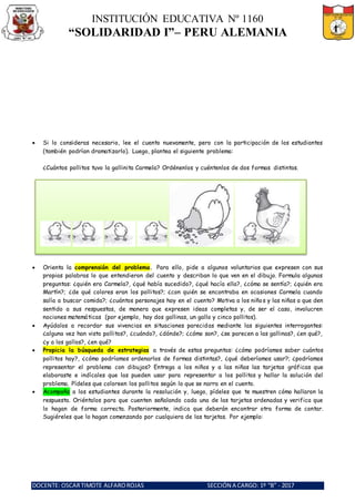 INSTITUCIÓN EDUCATIVA Nº 1160
“SOLIDARIDAD I”– PERU ALEMANIA
DOCENTE: OSCARTIMOTE ALFAROROJAS SECCIÓN A CARGO: 1º “B” - 2017
 Si lo consideras necesario, lee el cuento nuevamente, pero con la participación de los estudiantes
(también podrían dramatizarlo). Luego, plantea el siguiente problema:
¿Cuántos pollitos tuvo la gallinita Carmela? Ordénenlos y cuéntenlos de dos formas distintas.
 Orienta la comprensión del problema. Para ello, pide a algunos voluntarios que expresen con sus
propias palabras lo que entendieron del cuento y describan lo que ven en el dibujo. Formula algunas
preguntas: ¿quién era Carmela?, ¿qué había sucedido?, ¿qué hacía ella?, ¿cómo se sentía?; ¿quién era
Martín?; ¿de qué colores eran los pollitos?; ¿con quién se encontraba en ocasiones Carmela cuando
salía a buscar comida?; ¿cuántos personajes hay en el cuento? Motiva a los niños y las niñas a que den
sentido a sus respuestas, de manera que expresen ideas completas y, de ser el caso, involucren
nociones matemáticas (por ejemplo, hay dos gallinas, un gallo y cinco pollitos).
 Ayúdalos a recordar sus vivencias en situaciones parecidas mediante las siguientes interrogantes:
¿alguna vez han visto pollitos?, ¿cuándo?, ¿dónde?; ¿cómo son?, ¿se parecen a las gallinas?, ¿en qué?,
¿y a los gallos?, ¿en qué?
 Propicia la búsqueda de estrategias a través de estas preguntas: ¿cómo podríamos saber cuántos
pollitos hay?, ¿cómo podríamos ordenarlos de formas distintas?, ¿qué deberíamos usar?; ¿podríamos
representar el problema con dibujos? Entrega a los niños y a las niñas las tarjetas gráficas que
elaboraste e indícales que las pueden usar para representar a los pollitos y hallar la solución del
problema. Pídeles que coloreen los pollitos según lo que se narra en el cuento.
 Acompaña a los estudiantes durante la resolución y, luego, pídeles que te muestren cómo hallaron la
respuesta. Oriéntalos para que cuenten señalando cada una de las tarjetas ordenadas y verifica que
lo hagan de forma correcta. Posteriormente, indica que deberán encontrar otra forma de contar.
Sugiéreles que lo hagan comenzando por cualquiera de las tarjetas. Por ejemplo:
 
