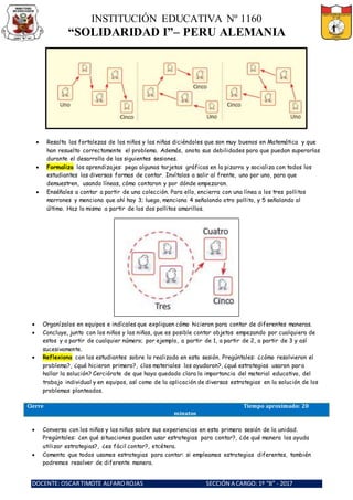 INSTITUCIÓN EDUCATIVA Nº 1160
“SOLIDARIDAD I”– PERU ALEMANIA
DOCENTE: OSCARTIMOTE ALFAROROJAS SECCIÓN A CARGO: 1º “B” - 2017
 Resalta las fortalezas de los niños y las niñas diciéndoles que son muy buenos en Matemática y que
han resuelto correctamente el problema. Además, anota sus debilidades para que puedan superarlas
durante el desarrollo de las siguientes sesiones.
 Formaliza los aprendizajes: pega algunas tarjetas gráficas en la pizarra y socializa con todos los
estudiantes las diversas formas de contar. Invítalos a salir al frente, uno por uno, para que
demuestren, usando líneas, cómo contaron y por dónde empezaron.
 Enséñales a contar a partir de una colección. Para ello, encierra con una línea a los tres pollitos
marrones y menciona que ahí hay 3; luego, menciona 4 señalando otro pollito, y 5 señalando al
último. Haz lo mismo a partir de los dos pollitos amarillos.
 Organízalos en equipos e indícales que expliquen cómo hicieron para contar de diferentes maneras.
 Concluye, junto con los niños y las niñas, que es posible contar objetos empezando por cualquiera de
estos y a partir de cualquier número; por ejemplo, a partir de 1, a partir de 2, a partir de 3 y así
sucesivamente.
 Reflexiona con los estudiantes sobre lo realizado en esta sesión. Pregúntales: ¿cómo resolvieron el
problema?, ¿qué hicieron primero?, ¿los materiales los ayudaron?, ¿qué estrategias usaron para
hallar la solución? Cerciórate de que haya quedado clara la importancia del material educativo, del
trabajo individual y en equipos, así como de la aplicación de diversas estrategias en la solución de los
problemas planteados.
Cierre Tiempo aproximado: 20
minutos
 Conversa con los niños y las niñas sobre sus experiencias en esta primera sesión de la unidad.
Pregúntales: ¿en qué situaciones pueden usar estrategias para contar?, ¿de qué manera los ayuda
utilizar estrategias?, ¿es fácil contar?, etcétera.
 Comenta que todos usamos estrategias para contar: si empleamos estrategias diferentes, también
podremos resolver de diferente manera.
 