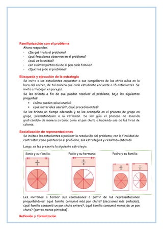 Familiarización con el problema
Ahora responden:
- ¿De qué trata el problema?
- ¿qué fracciones observan en el problema?
- ¿cuál es la unidad?
- ¿en cuántas partes divide el pan cada familia?
- ¿Qué nos pide el problema?
Búsqueda y ejecución de la estrategia
Se invita a los estudiantes encuestar a sus compañeros de las otras aulas en la
hora del recreo, de tal manera que cada estudiante encueste a 15 estudiantes. Se
invita a trabajar en parejas.
Se les orienta a fin de que puedan resolver el problema, bajo las siguientes
preguntas:
 ¿cómo pueden solucionarlo?
 ¿qué materiales usarán?, ¿qué procedimientos?
Se les brinda un tiempo adecuado y se les acompaña en el proceso de grupo en
grupo, presentándoles a la reflexión. Se les guía el proceso de solución
graficándolo de manera circular como el pan chuta o haciendo uso de las tiras de
colores.
Socialización de representaciones
Se invita a los estudiantes a publicar la resolución del problema, con la finalidad de
contrastar como plantearon el problema, sus estrategias y resultado obtenido.
Luego, se les presenta la siguiente estrategia:
Les invitamos a formar sus conclusiones a partir de las representaciones
preguntándoles: ¿qué familia consumió más pan chuta? (secciones más pintadas),
¿qué familia consumió un pan chuta entero?, ¿qué familia consumió menos de un pan
chuta? (partes menos pintadas)
Reflexión y formalización
Sonia y su familia: Pablo y su hermano: Pedro y su familia
 