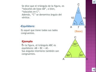 Se dice que el triángulo de la figura, es
“isósceles de base AB”, o bien,
“isósceles en C”.
Además, “C” se denomina ángulo del
vértice.

-Equilátero:
Es aquel que tiene todos sus lados
congruentes.
Ejemplo
:
En la figura, el triángulo ABC es
equilátero: AB = BC = AC.
Sus ángulos interiores también son
congruentes.

(Base)

 