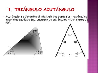 

Acutángulo: se denomina al triángulo que posee sus tres ángulos
interiores agudos o sea, cada uno de sus ángulos miden menos de
90°.

47°

59°

74°

 