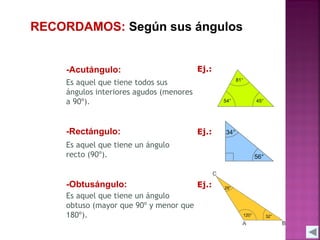RECORDAMOS: Según sus ángulos

-Acutángulo:

Ej.:

Es aquel que tiene todos sus
ángulos interiores agudos (menores
a 90º).

-Rectángulo:

Ej.:

Es aquel que tiene un ángulo
recto (90º).

-Obtusángulo:
Es aquel que tiene un ángulo
obtuso (mayor que 90º y menor que
180º).

Ej.:

 