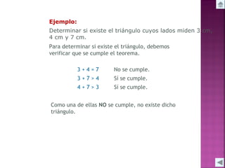 Ejemplo:
Determinar si existe el triángulo cuyos lados miden 3 cm,
4 cm y 7 cm.
Para determinar si existe el triángulo, debemos
verificar que se cumple el teorema.
3+4=7

No se cumple.

3+7>4

Sí se cumple.

4+7>3

Sí se cumple.

Como una de ellas NO se cumple, no existe dicho
triángulo.

 
