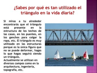 ¿Sabes por qué es tan utilizado el
triángulo en la vida diaria?
Si miras a tu alrededor
encontrarás que el triángulo
está
presente
en
la
estructura de los techos de
las casas, en los puentes, en
los ganchos para colgar la
ropa, etc. El triángulo es muy
utilizado en las estructuras
porque es la única figura que
no se puede deformar, hagas
lo que hagas seguirá siendo
un triángulo.
Actualmente se utilizan en
diversos campos como en la
arquitectura, ingeniería,
topografía, etc.

 