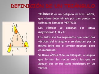 TRIÁNGULO es un polígono de tres LADOS,
que viene determinado por tres puntos no
colineales llamados VÉRTICES.
Los

vértices

se

denotan

por

letras

mayúsculas: A, B y C;
a

c

Los lados son los segmentos que unen dos
vértices del triángulo y se denotan por la
misma letra que el vértice opuesto, pero

b

en minúscula.
Se llama ÁNGULO de un triángulo, al ángulo
que forman las rectas sobre las que se
apoyan dos de sus lados incidentes en un
vértice.

 