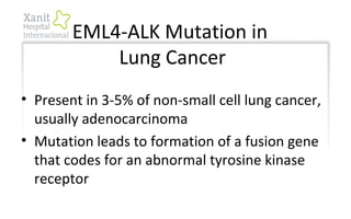 EML4-ALK Mutation in
Lung Cancer
• Present in 3-5% of non-small cell lung cancer,
usually adenocarcinoma
• Mutation leads to formation of a fusion gene
that codes for an abnormal tyrosine kinase
receptor
 