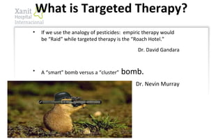• If we use the analogy of pesticides: empiric therapy would
be “Raid” while targeted therapy is the “Roach Hotel.”
Dr. David Gandara
• A “smart” bomb versus a “cluster” bomb.
Dr. Nevin Murray
What is Targeted Therapy?
 