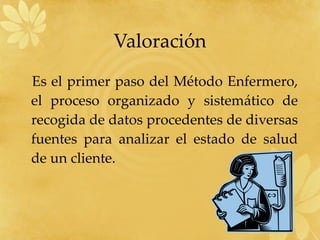 Valoración Es el primer paso del Método Enfermero, el proceso organizado y sistemático de recogida de datos procedentes de diversas fuentes para analizar el estado de salud de un cliente. 