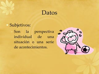 Datos Subjetivos: Son la perspectiva individual de una situación o una serie de acontecimientos. 