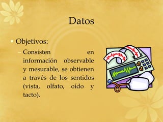 Datos Objetivos: Consisten en información observable y mesurable, se obtienen a través de los sentidos (vista, olfato, oído y tacto). 