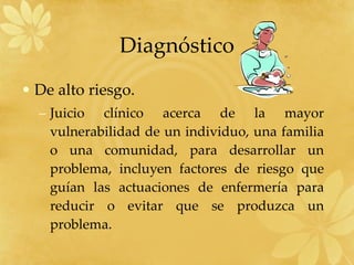 Diagnóstico De alto riesgo. Juicio clínico acerca de la mayor vulnerabilidad de un individuo, una familia o una comunidad, para desarrollar un problema, incluyen factores de riesgo que guían las actuaciones de enfermería para reducir o evitar que se produzca un problema. 
