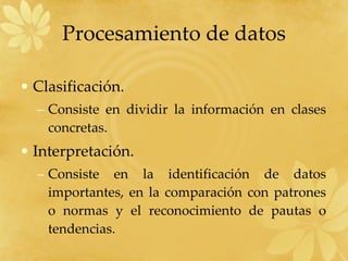 Procesamiento de datos Clasificación. Consiste en dividir la información en clases concretas. Interpretación. Consiste en la identificación de datos importantes, en la comparación con patrones o normas y el reconocimiento de pautas o tendencias. 
