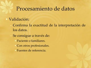Procesamiento de datos Validación: Confirma la exactitud de la interpretación de los datos. Se consigue a través de: Paciente o familiares. Con otros profesionales. Fuentes de referencia. 