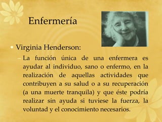 Enfermería Virginia Henderson: La función única de una enfermera es ayudar al individuo, sano o enfermo, en la realización de aquellas actividades que contribuyen a su salud o a su recuperación (a una muerte tranquila) y que éste podría realizar sin ayuda si tuviese la fuerza, la voluntad y el conocimiento necesarios. 