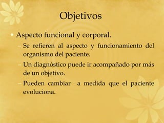 Aspecto funcional y corporal. Se refieren al aspecto y funcionamiento del organismo del paciente. Un diagnóstico puede ir acompañado por más de un objetivo. Pueden cambiar  a medida que el paciente evoluciona. Objetivos  