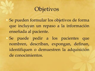 Objetivos  Se pueden formular los objetivos de forma que incluyan un repaso a la información enseñada al paciente. Se puede pedir a los pacientes que nombren, describan, expongan, definan, identifiquen o demuestren la adquisición de conocimientos. 