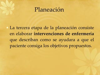 Planeación  La tercera etapa de la planeación consiste en elaborar  intervenciones de enfermería  que describan como se ayudara a que el paciente consiga los objetivos propuestos. 