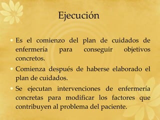 Ejecución  Es el comienzo del plan de cuidados de enfermería para conseguir objetivos concretos. Comienza después de haberse elaborado el plan de cuidados. Se ejecutan intervenciones de enfermería concretas para modificar los factores que contribuyen al problema del paciente. 